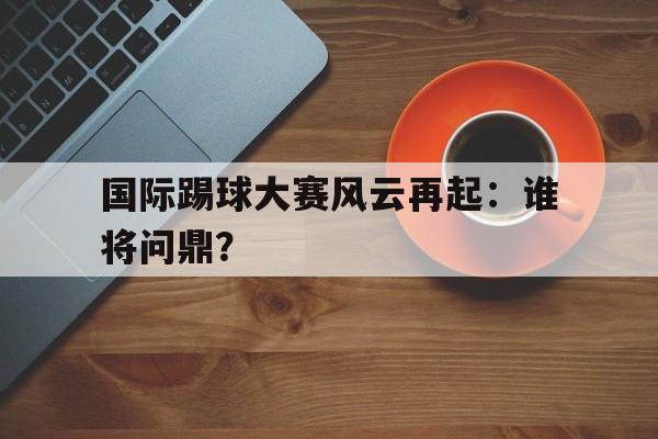 国际踢球大赛风云再起：谁将问鼎？的简单介绍
