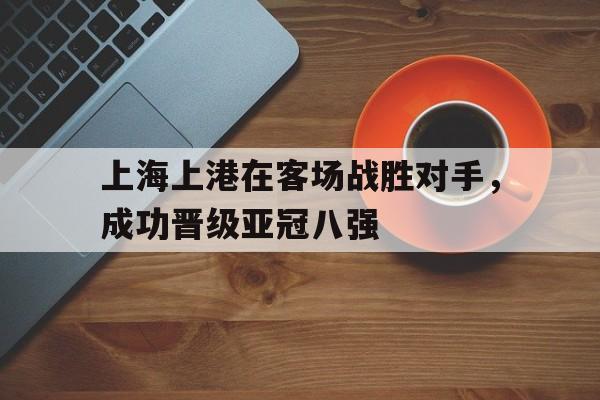 关于上海上港在客场战胜对手，成功晋级亚冠八强的信息