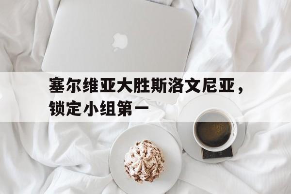 关于塞尔维亚大胜斯洛文尼亚，锁定小组第一的信息