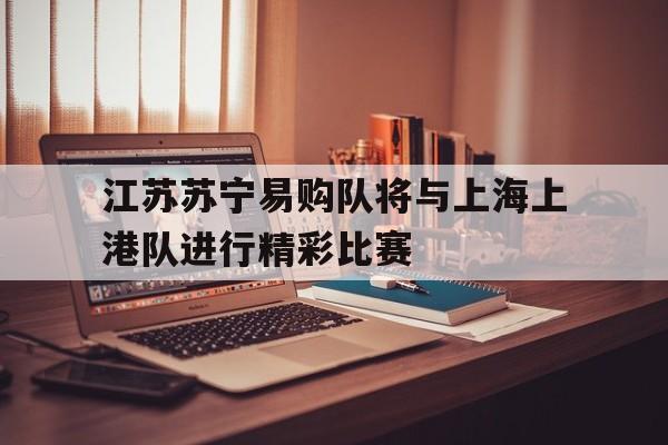 关于江苏苏宁易购队将与上海上港队进行精彩比赛的信息