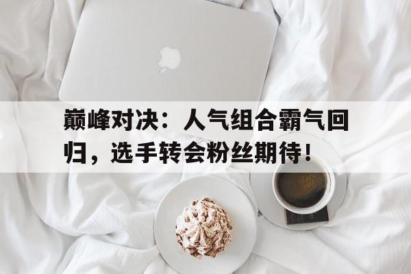 巅峰对决：人气组合霸气回归，选手转会粉丝期待！