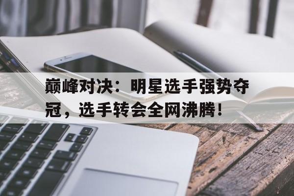 巅峰对决：明星选手强势夺冠，选手转会全网沸腾！