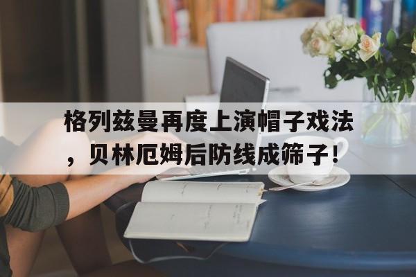 格列兹曼再度上演帽子戏法，贝林厄姆后防线成筛子！