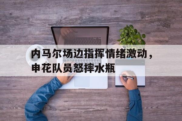 内马尔场边指挥情绪激动，申花队员怒摔水瓶