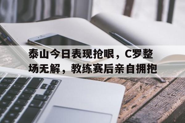 泰山今日表现抢眼，C罗整场无解，教练赛后亲自拥抱