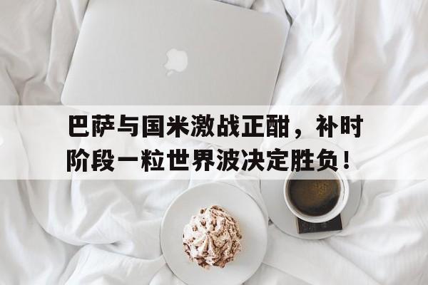 巴萨与国米激战正酣，补时阶段一粒世界波决定胜负！